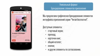 Уникальный формат
Брендирование элементов приложения
Мы предлагаем графическое брендирование элементов
интерфейса приложений серии “Читай! Бесплатно!”
@
Доступные элементы:
• стартовый экран;
• прелоад;
• карточки книг;
• общий каталог;
• кнопки;
• и другие элементы по согласованию.
 