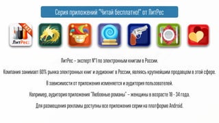 ЛитРес – эксперт №1 по электронным книгам в России.
Компания занимает 60% рынка электронных книг и аудиокниг в России, являясь крупнейшим продавцом в этой сфере.
В зависимости от приложения изменяется и аудитория пользователей.
Например, аудитория приложения "Любовные романы" – женщины в возрасте 18 - 34 года.
Для размещения рекламы доступны все приложения серии на платформе Android.
Серия приложений “Читай! Бесплатно” от ЛитРес
 