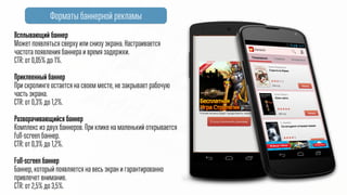 Форматы баннерной рекламы
Всплывающий баннер
Может появляться сверху или снизу экрана.
CTR: от 0,05% до 1%.
@
Приклеенный баннер
При скролинге остается на своем месте, не закрывает рабочую
часть экрана.
CTR: от 0,3% до 1,2%.
@
Разворачивающийся баннер
Комплекс из двух баннеров. При клике на маленький открывается
full-screen баннер.
CTR: от 0,3% до 1,2%.
@
Full-screen баннер
Баннер, который появляется на весь экран и гарантированно
привлечет внимание.
CTR: от 2,5% до 3,5%.
 