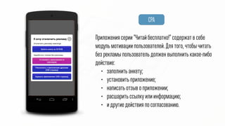 CPA
Приложения серии “Читай! Бесплатно!” содержат в себе
модуль мотивации пользователей. Для того, чтобы читать
без рекламы пользователь должен выполнить какое-либо
действие:
• заполнить анкету;
• установить приложение;
• написать отзыв о приложении;
• расшарить ссылку или информацию;
• и другие действия по согласованию.
 