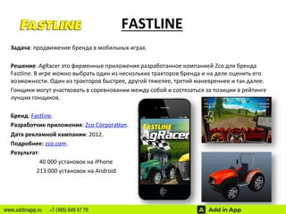 FASTLINE 
Задача: 
продвижение 
бренда 
в 
мобильных 
играх. 
Решение: 
AgRacer 
это 
фирменные 
приложения 
разработанное 
компанией 
Zco 
для 
бренда 
Fastline. 
В 
игре 
можно 
выбрать 
один 
из 
нескольких 
тракторов 
бренда 
и 
на 
деле 
оценить 
его 
возможности. 
Один 
из 
тракторов 
быстрее, 
другой 
тяжелее, 
третий 
маневреннее 
и 
так 
далее. 
Гонщики 
могут 
участвовать 
в 
соревновании 
между 
собой 
и 
состязаться 
за 
позиции 
в 
рейтинге 
лучших 
гонщиков. 
Бренд: 
Fastline. 
Разработчик 
приложения: 
Zco 
Corpora‘on. 
Дата 
рекламной 
кампании: 
2012. 
Подробнее: 
zco.com. 
Результат: 
40 
000 
установок 
на 
iPhone 
213 
000 
установок 
на 
Android 
www.addinapp.ru +7 (495) 649 47 70 
 