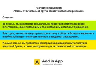 Нас часто спрашивают: 
«Чем вы отличаетесь от других агентств мобильной рекламы?» 
Отвечаем: 
Во-первых, мы занимаемся специальными проектами в мобильной среде – 
интеграциями, лицензированием и спонсированием мобильных приложений. 
Во-вторых, мы оказываем услуги по консалтингу в области бизнеса и маркетинга 
в мобильной среде – помогаем запускать и продвигать приложения. 
И, самое важное, мы предлагаем баннерную медийную рекламу от ведущих 
издателей Рунета, а также инструменты для автоматической оптимизации. 
 