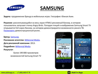 SAMSUNG 
Задача: 
продвижение 
бренда 
в 
мобильных 
играх. 
География: 
Южная 
Азии. 
Решение: 
расхлопывающийся 
на 
весь 
экран 
HTML5 
рекламный 
баннер, 
в 
котором 
пользователь 
запускает 
птичку 
Angry 
Birds. 
Попадая 
птицей 
в 
изображение 
Samsung 
Smart 
TV 
открывается 
full-­‐скрин 
баннер, 
на 
котором 
демонстрируются 
возможности 
умного 
ТВ. 
Посмотреть 
демонстрационный 
ролик. 
Бренд: 
Samsung. 
Рекламное 
агентство: 
Millennial 
Media. 
Дата 
рекламной 
кампании: 
2013. 
Подробнее: 
Millennial 
Media. 
Результат: 
Более 
190 
000 
просмотров 
возможностей 
Samsung 
Smart 
TV 
www.addinapp.ru +7 (495) 649 47 70 
 