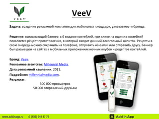 VeeV 
Задача: 
создание 
рекламной 
компании 
для 
мобильных 
площадок, 
узнаваемости 
бренда. 
Решение: 
всплывающий 
баннер 
с 
6 
видами 
коктейлей, 
при 
клике 
на 
один 
из 
коктейлей 
появляется 
рецепт 
приготовления, 
в 
который 
входит 
данный 
алкогольный 
напиток. 
Рецепты 
в 
свою 
очередь 
можно 
сохранить 
на 
телефоне, 
отправить 
на 
e-­‐mail 
или 
отправить 
другу. 
Баннер 
был 
размещен 
на 
сайтах 
в 
мобильных 
приложениях 
ночных 
клубов 
и 
рецептов 
коктейлей. 
Бренд: 
Veev. 
Рекламное 
агентство: 
Millennial 
Media. 
Дата 
рекламной 
кампании: 
2011. 
Подробнее: 
millennialmedia.com. 
Результат: 
300 
000 
просмотров 
50 
000 
отправлений 
друзьям 
www.addinapp.ru +7 (495) 649 47 70 
 