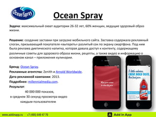 Ocean 
Spray 
Задача: 
максимальный 
охват 
аудитории 
26-­‐32 
лет, 
60% 
женщин, 
ведущие 
здоровый 
образ 
жизни. 
Решение: 
создание 
заставки 
при 
загрузке 
мобильного 
сайта. 
Заставка 
содержала 
рекламный 
слоган, 
призывающий 
покупателя 
«вытереть» 
разлитый 
сок 
по 
экрану 
смартфона. 
Под 
ним 
была 
реклама 
диетического 
напитка, 
которая 
давала 
доступ 
к 
контенту, 
содержащему 
различные 
советы 
для 
здорового 
образа 
жизни, 
рецепты, 
а 
также 
видео 
и 
информацию 
о 
основном 
канал 
– 
приложения 
кулинарии. 
Бренд: 
Ocean 
Spray. 
Рекламные 
агентства: 
Zenith 
и 
Arnold 
Worldwide. 
Дата 
рекламной 
кампании: 
2013. 
Подробнее: 
millennialmedia.com. 
Результат: 
40 
000 
000 
показов, 
в 
среднем 
30 
секунд 
просмотра 
видео 
каждым 
пользователем 
www.addinapp.ru +7 (495) 649 47 70 
 