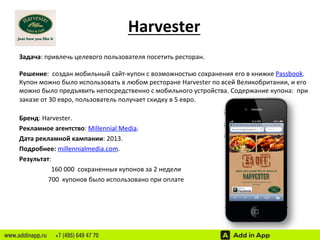 Harvester 
Задача: 
привлечь 
целевого 
пользователя 
посетить 
ресторан. 
Решение: 
создан 
мобильный 
сайт-­‐купон 
с 
возможностью 
сохранения 
его 
в 
книжке 
Passbook. 
Купон 
можно 
было 
использовать 
в 
любом 
ресторане 
Harvester 
по 
всей 
Великобритании, 
и 
его 
можно 
было 
предъявить 
непосредственно 
с 
мобильного 
устройства. 
Содержание 
купона: 
при 
заказе 
от 
30 
евро, 
пользователь 
получает 
скидку 
в 
5 
евро. 
Бренд: 
Harvester. 
Рекламное 
агентство: 
Millennial 
Media. 
Дата 
рекламной 
кампании: 
2013. 
Подробнее: 
millennialmedia.com. 
Результат: 
160 
000 
сохраненных 
купонов 
за 
2 
недели 
700 
купонов 
было 
использовано 
при 
оплате 
www.addinapp.ru +7 (495) 649 47 70 
 