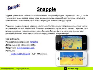 Snapple 
Задача: 
увеличения 
количества 
пользователей 
в 
группах 
бренда 
в 
социальных 
сетях, 
а 
также 
увеличение 
числа 
вводов 
промо-­‐кода 
(находились 
под 
крышкой 
диетического 
напитка) 
в 
приложениях. 
Повышение 
узнаваемости 
бренда 
и 
лояльности 
аудитории. 
Решение: 
создание 
игры 
о 
морских 
обитателях. 
В 
игре 
используют 
реальные 
факты 
о 
жизни 
морских 
обитателей. 
Мобильный 
брендинг 
реализуется 
путем, 
ввода 
данных 
с 
крышки 
сока 
для 
прохождения 
уровня 
или 
получения 
бонусов. 
Разные 
фрукты 
напитков 
Snapple 
дают 
разное 
количество 
энергии 
или 
скорость 
передвижения 
во 
время 
игры. 
Бренд: 
Snapple. 
Разработчик 
приложения: 
Kongotec. 
Дата 
рекламной 
кампании: 
2013. 
Подробнее: 
mobilemarketer.com. 
Результат: 
facebook.com/Snapple 
-­‐ 
3 
254 
444 
лайков. 
www.addinapp.ru +7 (495) 649 47 70 
 