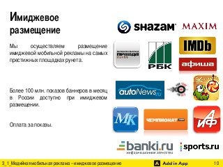 Имиджевое
размещение 	
  
Мы
осуществляем
размещение
имиджевой мобильной рекламы на самых
престижных площадках рунета.	
	
	
Более 100 млн. показов баннеров в месяц
в России доступно при имиджевом
размещении.	
	
Оплата за показы.	

	
	
3_1_Медийная мобильная реклама – имиджевое размещение

	

	

	

	

10	

 