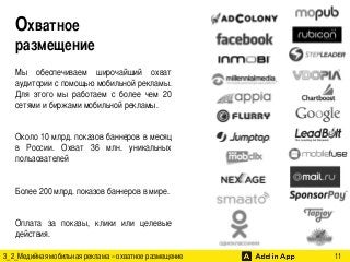 Охватное 	
размещение 	
  
Мы обеспечиваем широчайший охват
аудитории с помощью мобильной рекламы.
Для этого мы работаем с более чем 20
сетями и биржами мобильной рекламы.	
	
Около 10 млрд. показов баннеров в месяц
в России. Охват 36 млн. уникальных
пользователей 	
	
Более 200 млрд. показов баннеров в мире.	
	
Оплата за показы, клики или целевые
действия. 	
3_2_Медийная мобильная реклама – охватное размещение

	

	

	

	

11	

 