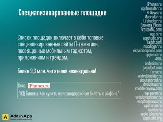 Специализиварованные площадки
iPhones.ru
AppleInsider.ru
Hi-News.ru
Macradar.ru
Lifehacker.ru
Планета iPhone
ProstoMAC.com
app-s.ru
appstudio.org
keddr.com
macdigger.ru
ukrainianiphone.com
applemix.ru
4PDA
androidis.ru
gagadget.com
ferra.ru
androidinsider.ru
aboutandroid.ru
droidnews.ru
mobile-review.com
wp-seven.ru
windowsphoner.ru
winphonenews.ru
wp7forum.ru
iguides.ru
apple-iphone.ru
appstudio.org
Список площадок включает в себя топовые
специализированные сайты IT-тематики,
посвященные мобильным гаджетам,
приложениям и трендам.
 
Более 9,3 млн. читателей еженедельно!
Кейс:
“ЖД Билеты. Как купить железнодорожные билеты с айфона.“
 