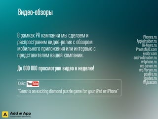 iPhones.ru
AppleInsider.ru
Hi-News.ru
ProstoMAC.com
keddr.com
androidinsider.ru
w7phone.ru
wp-seven.ru
wp7forum.ru
pdalife.ru
iguides.ru
Wylsacom
В рамках PR кампании мы сделаем и
распространим видео-ролик с обзором
мобильного приложения или интервью с
представителем вашей компании.
 
До 600 000 просмотров видео в неделю!
Видео-обзоры
Кейс:
“Gemz is an exciting diamond puzzle game for your iPad or iPhone“
 