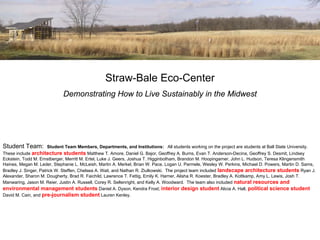 Straw-Bale Eco-Center
                            Demonstrating How to Live Sustainably in the Midwest




Student Team:          Student Team Members, Departments, and Institutions: All students working on the project are students at Ball State University.
These include architecture students Matthew T. Amore, Daniel G. Bajor, Geoffrey A. Burns, Evan T. Anderson-Decina, Geoffrey S. Desmit, Lindsey
Eckstein, Todd M. Ernstberger, Merritt M. Ertel, Luke J. Geers, Joshua T. Higginbotham, Brandon M. Hoopingarner, John L. Hudson, Teresa Klingensmith
Haines, Megan M. Leder, Stephanie L. McLeish, Martin A. Merkel, Brian W. Pace, Logan U. Parmele, Wesley W. Perkins, Michael D. Powers, Martin D. Sams,
Bradley J. Singer, Patrick W. Steffen, Chelsea A. Wait, and Nathan R. Ziulkowski. The project team included landscape architecture students Ryan J.
Alexander, Sharon M. Dougherty, Brad R. Faichild, Lawrence T. Fettig, Emily K. Harner, Alisha R. Koester, Bradley A. Kottkamp, Amy L. Lewis, Josh T.
Manwaring, Jason M. Reier, Justin A. Russell, Corey R. Seltenright, and Kelly A. Woodward. The team also included natural resources and
environmental management students Daniel A. Dyson, Kendra Frost; interior design student Alicia A. Hall, political science student
David M. Cain, and pre-journalism student Lauren Kenley.
 