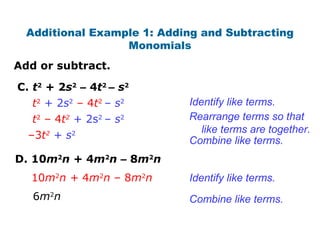 Add or subtract.
Additional Example 1: Adding and Subtracting
Monomials
C. t2
+ 2s2
– 4t2
– s2
t2
– 4t2
+ 2s2
– s2
t2
+ 2s2
– 4t2
– s2
–3t2
+ s2
Identify like terms.
Rearrange terms so that
like terms are together.
Combine like terms.
D. 10m2
n + 4m2
n – 8m2
n
10m2
n + 4m2
n – 8m2
n
6m2
n
Identify like terms.
Combine like terms.
 