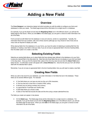 Adding a New Field      1




                             Adding a New Field

                                                     Overview
The Form Designer is an interactive design tool which provides you with the ability to configure your forms and
databases to meet your needs. The Detail page shows all the information for a single record in a database.

For example, if you go the Asset List and click the Magnifying Glass icon in the leftmost column, you will see the
Detail page for that record. When you click Edit on the Detail page, you are given a chance to enter information into
all of the fields.

Forms are laid out with fields from the database in rows and columns, similar to a spreadsheet. Typically, the
information flows from top to bottom, with one to three columns (although you may choose to have more) and as
many rows as required to display your data.

When placing fields from the database on to your forms, you have the option of selecting an existing field from the
database or creating a new field to hold your data. If you do not see an appropriate field in the list of existing fields,
then the better option is to create a new field.


                                     Selecting Existing Fields
Selecting an existing field allows you to place fields that have already been defined in the database on to your form.
Locate your desired field in the drop-down list. Note that only those fields that are not already on your form are listed
in the drop-down. Once you find the desired field, select it from the drop down list and click the Select Field button
below the list. A confirmation screen will appear with a Close Window link. Click the link and your form will refresh
itself with the selected field in place.

Remember, if you do not see an appropriate field in the list of existing fields, then you will need to create a new field.


                                          Creating New Fields
When you add a new record to your database, you enter information in the fields that are in the database. These
fields can be several different types. For example:

         A Text field where you can type any text you like up to 254 characters.
         A Text box that has no text limit or contains HTML coding.
         A Numeric box for storing numbers and currency.
         A Logical field for True/False and Yes/No data.
         A Date field where you choose a date.
         A Date & Time field that records the date and the time using a simple calendar/time box.

The fields you create can appear in two places:

         On the Detail page. The Detail page shows all the information for a single record in a database. For
         example, if you go the Asset List and click the Magnifying Glass icon in the leftmost column, you will see
         the Detail page for that record. When you click Edit on the Detail page, you are given a chance to enter
         information into all of the fields.




                                                ©2007 eMaint Enterprises LLC