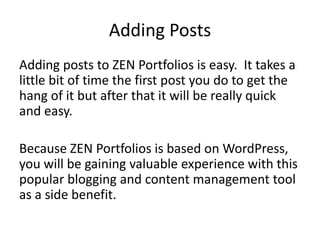 Adding Posts
Adding posts to ZEN Portfolios is easy. It takes a
little bit of time the first post you do to get the
hang of it but after that it will be really quick
and easy.

Because ZEN Portfolios is based on WordPress,
you will be gaining valuable experience with this
popular blogging and content management tool
as a side benefit.
 
