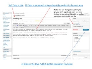 5.a) Enter a title b) Enter a paragraph or two about the project in the post area
                                                 Note: You can change the visibility to
                                                 private (only registered users you have
                                                 invited to your site will be able to see) or
                                                 password-protected if you like




              c) Click on the blue Publish button to publish your post
 