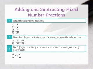 Adding and Subtracting Mixed
Number Fractions
Write the equivalent fractions.
4
Now that the denominators are the same, perform the subtraction.
5
Don’t forget to write your answer as a mixed number fraction, if
appropriate.
6
— - —
5 4
17 9
— - —
20
68
20
45
— - — = —
20
68
20
45
20
23
20
23
— = 1 —
20
3
 
