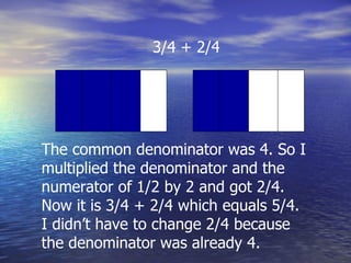 3/4 + 2/4 The common denominator was 4. So I multiplied the denominator and the numerator of 1/2 by 2 and got 2/4. Now it is 3/4 + 2/4 which equals 5/4. I didn’t have to change 2/4 because the denominator was already 4. 