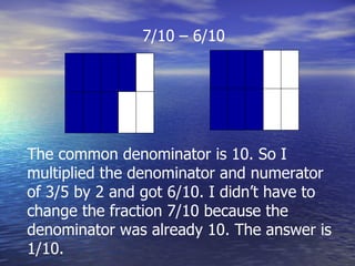 7/10 – 6/10 The common denominator is 10. So I multiplied the denominator and numerator of 3/5 by 2 and got 6/10. I didn’t have to change the fraction 7/10 because the denominator was already 10. The answer is 1/10. 