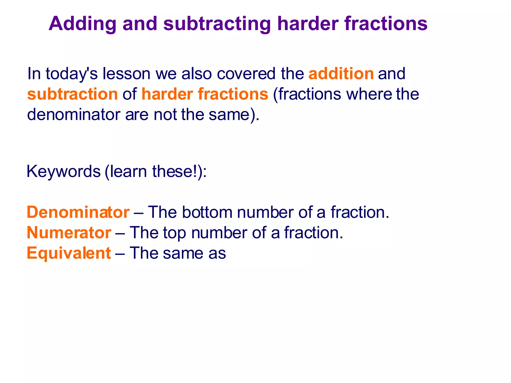 Adding and subtracting harder fractions In today's lesson we also covered the  addition  and  subtraction   of  harder fractions  (fractions where the denominator are not the same). Keywords (learn these!): Denominator  – The bottom number of a fraction. Numerator  – The top number of a fraction. Equivalent  – The same as 