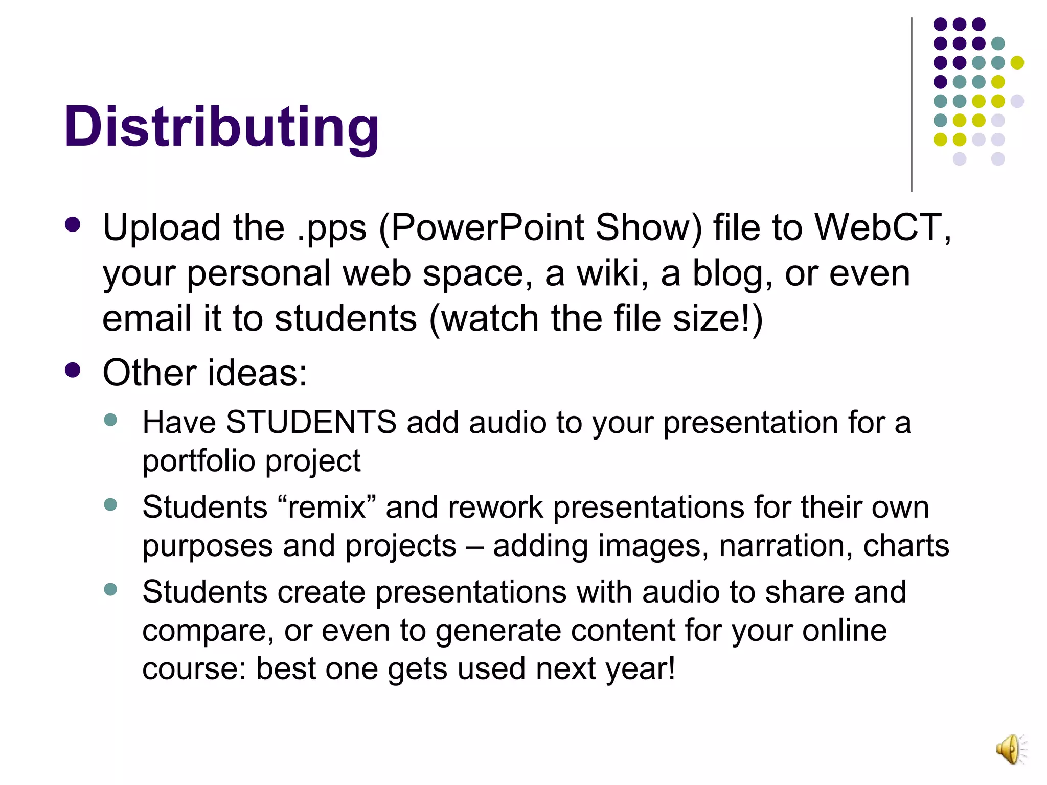 Distributing Upload the .pps (PowerPoint Show) file to WebCT, your personal web space, a wiki, a blog, or even email it to students (watch the file size!) Other ideas: Have STUDENTS add audio to your presentation for a portfolio project Students “remix” and rework presentations for their own purposes and projects – adding images, narration, charts Students create presentations with audio to share and compare, or even to generate content for your online course: best one gets used next year! 