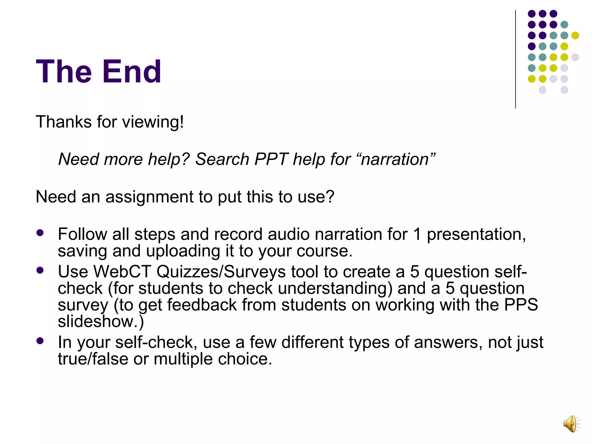 The End Thanks for viewing! Need more help? Search PPT help for “narration”   Need an assignment to put this to use? Follow all steps and record audio narration for 1 presentation, saving and uploading it to your course.  Use WebCT Quizzes/Surveys tool to create a 5 question self-check (for students to check understanding) and a 5 question survey (to get feedback from students on working with the PPS slideshow.) In your self-check, use a few different types of answers, not just true/false or multiple choice. 
