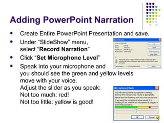 Adding PowerPoint Narration Create Entire PowerPoint Presentation and save. Under “SlideShow” menu,  select “ Record Narration ” Click “ Set Microphone Level ”  Speak into your microphone and  you should see the green and yellow levels  move with your voice. Adjust the slider as you speak:  Not too much: red! Not too little: yellow is good! 