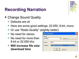 Recording Narration Change Sound Quality Defaults are ok Here are some good settings: 22.050, 8-bit, mono Or use “Radio Quality” (slightly better) No need for stereo No need for more than 8 bit or 22.050 khz. Will increase file size:  download time 