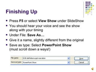 Finishing Up Press  F5  or select  View Show  under SlideShow You should hear your voice and see the show  along with your timing Under File:  Save As… Give it a name, slightly different from the original Save as type: Select  PowerPoint Show   (must scroll down a ways!) 