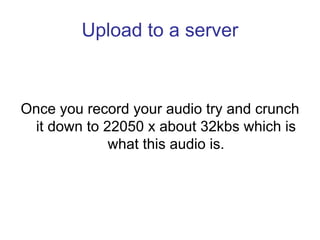 Upload to a server



Once you record your audio try and crunch
 it down to 22050 x about 32kbs which is
             what...