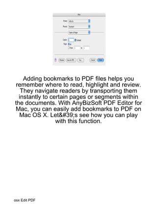 Adding bookmarks to PDF files helps you
 remember where to read, highlight and review.
   They navigate readers by transporting them
  instantly to certain pages or segments within
the documents. With AnyBizSoft PDF Editor for
Mac, you can easily add bookmarks to PDF on
  Mac OS X. Let&#39;s see how you can play
                 with this function.




osx Edit PDF
 