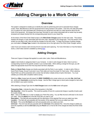 Adding Charges to a Work Order             1




       Adding Charges to a Work Order

                                                     Overview
The system is designed to enable you to identify the costs for performing work and to associate those charges
(Labor, Parts, Miscellaneous) with the equipment that is being tracked in the system. Over time, this data will enable
you to analyze the costs associated with maintaining your equipment and help you make decisions about the life
cycle of the equipment. All charges that have been recorded on work orders associated with an asset may be easily
accessed and viewed directly from the corresponding asset record in your Asset File.

At the bottom of the Work Order Detail screen is the Work Order Charges section for that work order. This section
displays all charges or costs associated with that work order, separated by the charge type. From this section of the
screen you are able to add, view and edit the charges for the work order. To begin the process of adding charges
you must select a Charge Type, located in the drop-down list on the right side of the 'Work Order Charges' section.

Labor hours can include a start and stop time for accurate work capturing. For more information on how this feature
works, a short video tutorial is available by clicking here.


                                              Adding Charges

There are 3 types of charges that applied to a work order; Labor, Parts and Miscellaneous.

Labor is tied directly to categories listed in your Contacts. In order to add charges for labor, there must be a
corresponding record for the specific contact in your Contact table. When adding a charge for this type, you will
select the appropriate record from the drop-down list that is displayed.

Parts and Quick Parts charges are directly associated with the Parts in your system. In order to add a Parts or
Quick Parts Charge, the part must exist in your Parts table and have the proper On Hand value. When selecting
'Quick Parts' you will be presented with a screen that will allow multiple entries of parts information. You must
validate your entries after completion before saving.

Selecting a Misc charge type will present the MISC CHARGES entry screen where you can enter Qty, Unit Cost
etc., along with Comments concerning this charge. Use the 'Misc' charge type to record parts charges for items that
are not listed in your parts inventory.

After selecting a Charge Type click the Add Charges button and the Add screen will appear.

Transaction Date – Indicate the date of the transaction in this field.
Qty (Quantity) – Enter the quantity. This could be quantity of hours for a personnel charge or quantity of parts used
for a parts charge.
Item – Click on the File icon in order to display your Parts File Listing. You can filter the list to drill down to the record
you need. Click the Select link to the left of the item you wish to use.
Description – This field will auto-populate with the description of the selected Part once you select your item.
Location – This field will auto-populate with the location of the selected Part once you select your item.
On Hand – The current On-Hand count will auto-populate when you select your item.
Unit Cost – The Unit Cost will auto-populate with the Unit Cost of the selected Part. Once the charge is added you
have the capability to edit the Unit Cost using the Pencil icon on the far left of the charges list below the Work Order
Detail.




                                                ©2007 eMaint Enterprises LLC