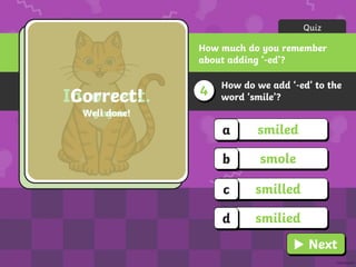 How do we add ‘-ed’ to the
word ‘smile’?
4
Quiz
How much do you remember
about adding ‘-ed’?
smiled
a
smole
b
smilled
c
smilied
d
Incorrect.
Try again!
Correct!
Well done!
Next
 