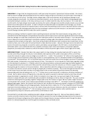 Application Note 8501-088: Adding Protection When Switching Inductive Loads
______________________________________________________________________________________________________
- 4 -
IMPORTANT: In Figure 3B, the charged inductor is left open when the switch is opened (not recommended). This means
that the reverse voltage spike developed across the inductor will go as high as necessary to cause the open coil energy to
arc or flash-over in the circuit. This high reverse voltage spike, if left unconstrained, can do significant damage to any
circuitry along the circuit path. For control via a mechanical switch, an arc may occur as the switch is being gapped open,
eventually fouling its contacts, or the relay coil may arc over to metal inside the relay, like its armature. For a solid-state
mosfet switch, the high voltage reverse spike can destroy the switch, although most mosfets actually include a source-drain
diode to shunt this spike at the switch. In order to thwart increased emissions and possible circuit damage, you should
always add protection local to the inductive load, or at least wire the switching circuit in such a way that inductor current is
given an alternate safe discharge path when the reversevoltage VL spikes across the inductor in an attempt to maintain
current flowing at steady state the instant the switch is opened.
Without providing a method to squelch reverse switching transients and steer the stored inductor energy safely, it will
instead be transmitted along the wiring between the switch and the load and can represent significant destructive energy
that may damage or erode other components, like the solid-state mosfet or transistor switch driving it. It can also generate
noise in adjacent circuits by radiating or inductively coupling its voltage spike into adjacent conductors, and even cause
arcing across the contacts as they open. Over time, arcing contacts will become more resistive as burn-oxide forms on the
contact surface, even to the point of eventual failure to make electrical contact. Likewise, the large reverse transients fed
back to the switch may degrade or erode the switch, potentially causing leakage in the OFF state or eventual failure of a
solid-state switch. So to extend the life of our switches and relays, lower noise and emissions, and protect adjacent
equipment, we really need a method to curb the formation of these transients right at their source (right at the load).
IMPORTANT POINT: Consider that when the output switch or relay driving the inductive load turns OFF or opens, the
normal current flow through the inductor is immediately interrupted and the sudden interruption of this current flow
causes the inductor to spike a reverse voltage across itself of VL = -L di/dt. The numerator “di” refers to the magnitude of
current change and can represent a fairly large number in some applications, but it is ultimately limited to the application
current itself. The denominator “dt” on the other hand is the time over which the current changed, and since it is switched
OFF quite quickly, it represents a very small amount of time. This means di ÷ dt can equate to a fairly large magnifier acting
on the inductance to produce V = -L*(di/dt), which if not otherwise limited, can become quite large and will be applied in
the opposite direction to normal current flow (and the normal IR drop across the inductor), as it tries to support the current
flowing through the inductor in the same direction. We’ve stated that while the voltage across an inductor can change in
an instant, the inductor current cannot change its magnitude or direction instantly. The current through the inductive load
at the instant the current path is broken is normally equal to the current before the path was broken (io) decaying
exponentially with time according to i(t) = io * e-t*R/L
(t=time since current turned off, L=inductance, R=series resistance of
circuit). But for either scenario of Figures 3A or 3B, when the switch is opened to interrupt normal current flow, i(t) will
always be limited in magnitude to io=V/R. While V is limited to Vs in Figure 3A, it can go much higher if the charged
inductor is simply left open with no alternate path provided for discharge current as shown in Figure 3B. Thus, you could be
fooled into thinking that the growing negative voltage spike across the inductor in Figure 3B must spike a higher transient
current greater than io=Vs/R, since it decays exponentially according to i(t)=V/R*e-tR/L
. But keep in mind that current in an
inductor can’t spike. Rather, the inductor will increase its own resistance as required to oppose a change in its current with
the higher reverse voltage and will change gradually. Realize also that in reality, the “R” of our simplified circuit formulae
represents the total resistance of our circuit--the resistor shown plus the wire resistance, plus the coil resistance. So while i
does decay according to i(t)=V/R* e-tR/L
, the increasing reverse VL for a charged inductor when switched open is
accompanied by rising RL to keep i(t) constrained to a limit below io=Vs/R.
One method to curb destructive switching transient voltage is illustrated in Figure 3C. Here we have placed a diode in
reverse across the inductive load so that when the switch is opened, the reverse voltage developed across the inductor is
clamped to the forward voltage drop of the diode and the charged inductor energy is safely shunted through the diode,
where it is instead dissipated via heat through the resistance of the coil-diode circuit.
 