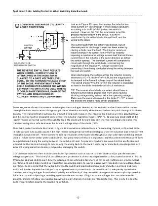 Application Note: Adding Protection When Switching Inductive Loads
______________________________________________________________________________________________________
- 5 -
To review, we’ve shown that reverse switching transient voltages develop across an inductive load because the current
through the inductance cannot change magnitude or direction instantly when the normal current path through it has been
broken. The transient that results is a by-product of retained energy in the inductive load as its current is adjusted lower
and this energy must be dissipated somewhere (the inductor magnetic energy = ½*L*i2
). By placing a diode right at the
load in reverse of normal current through the load, the diode will forward bias with the reverse voltage and clamp this
transient voltage to a safe level near the forward voltage drop of the diode (~1V).
The added protection diode illustrated in Figure 3C is sometimes referred to as a freewheeling, flyback, or flywheel diode.
Its sole purpose is to quickly squelch the high reverse voltage transient that develops across the inductive load when current
through it is switched off. We recommend adding this diode at the load even though our own solid-state switching devices
usually include some similar protection built-in. But proximity to the load is important, and this prevents the transient from
being distributed along the wiring between the switch and load. To place it anywhere else would not be as effective and
would allow the transient energy to move along the wiring back to the switch, radiating or inductively coupling noise into
adjacent wiring and other devices, and possibly damaging the switch.
DC solid-state switches often include some built-in protection such as source to drain diodes and/or parallel transient
voltage suppressors. This is helpful, but all transient protection is ultimately degenerative to the protection device. That is,
TVS diodes degrade slightly each time they clamp and can ultimately fail short, silicon based rectifiers can erode and leak
over time, and solid-state mosfets or transistors can develop drain-to-source leakage with repeated reverse voltage stress
over time. Keep in mind that the wiring between the switch and load is also increasingly inductive over long distances,
which will further impede the ability of any integrated switch protection in the switch itself to adequately squelch the
transient switching voltages from the load quickly and efficiently if they are relied on to provide necessary load protection.
Take care to avoid subjecting a switching system to the extra stress of high transient voltages that can otherwise be
avoided, and do not allow your application wiring to carry transient energy over long distances. This is why it is best to
build this protection local to the load being switched.
 