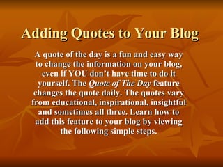 Adding Quotes to Your Blog A quote of the day is a fun and easy way to change the information on your blog, even if YOU don’t have time to do it yourself. The  Quote of The Day  feature changes the quote daily. The quotes vary from educational, inspirational, insightful and sometimes all three. Learn how to add this feature to your blog by viewing the following simple steps. 