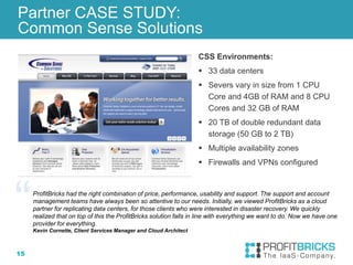 15
Partner CASE STUDY:
Common Sense Solutions
CSS Environments:
 33 data centers
 Severs vary in size from 1 CPU
Core and 4GB of RAM and 8 CPU
Cores and 32 GB of RAM
 20 TB of double redundant data
storage (50 GB to 2 TB)
 Multiple availability zones
 Firewalls and VPNs configured
ProfitBricks had the right combination of price, performance, usability and support. The support and account
management teams have always been so attentive to our needs. Initially, we viewed ProfitBricks as a cloud
partner for replicating data centers, for those clients who were interested in disaster recovery. We quickly
realized that on top of this the ProfitBricks solution falls in line with everything we want to do. Now we have one
provider for everything.
Kevin Cornette, Client Services Manager and Cloud Architect
 