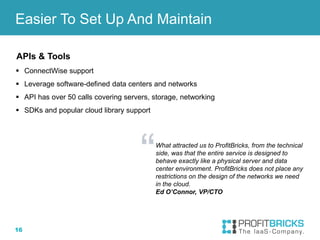 16
APIs & Tools
 ConnectWise support
 Leverage software-defined data centers and networks
 API has over 50 calls covering servers, storage, networking
 SDKs and popular cloud library support
Easier To Set Up And Maintain
What attracted us to ProfitBricks, from the technical
side, was that the entire service is designed to
behave exactly like a physical server and data
center environment. ProfitBricks does not place any
restrictions on the design of the networks we need
in the cloud.
Ed O’Connor, VP/CTO
 