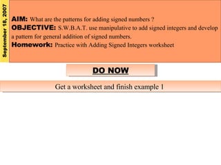 AIM:  What are the patterns for adding signed numbers ? OBJECTIVE:  S.W.B.A.T. use manipulative to add signed integers and develop a pattern for general addition of signed numbers. Homework:  Practice with Adding Signed Integers worksheet September 18, 2007 DO NOW Get a worksheet and finish example 1  