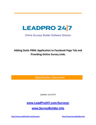 Online Surveys Builder Software Solution




   Adding Static FBML Application to Facebook Page Tab and
                 Providing Online Survey Links




                            Specification Document




                                     Updated: June 2010



                  www.LeadPro247.com/Surveys/
                        www.SurveyBuilder.info

http://www.LeadPro247.com/Surveys/                        http://www.SurveyBuilder.info
 