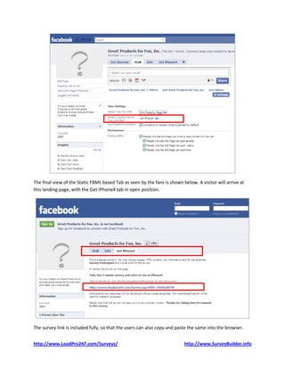 The final view of the Static FBML based Tab as seen by the fans is shown below. A visitor will arrive at
this landing page, with the Get iPhone4 tab in open position.




The survey link is included fully, so that the users can also copy and paste the same into the browser.


http://www.LeadPro247.com/Surveys/                                        http://www.SurveyBuilder.info
 
