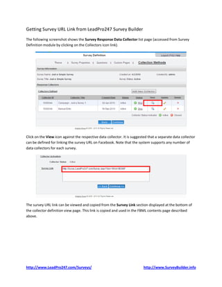 Getting Survey URL Link from LeadPro247 Survey Builder
The following screenshot shows the Survey Response Data Collector list page (accessed from Survey
Definition module by clicking on the Collectors icon link).




Click on the View icon against the respective data collector. It is suggested that a separate data collector
can be defined for linking the survey URL on Facebook. Note that the system supports any number of
data collectors for each survey.




The survey URL link can be viewed and copied from the Survey Link section displayed at the bottom of
the collector definition view page. This link is copied and used in the FBML contents page described
above.




http://www.LeadPro247.com/Surveys/                                         http://www.SurveyBuilder.info
 