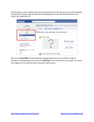 Once the page is setup, by default tabs such as Get Started, Wall, Info, Discussion, etc. will be displayed
automatically. The basic page will look like the following picture (note: Get iPhone4 tab will not be
listed; it was added later on).




One or more Static FBML (Facebook Markup Language) applications can be added to a page as
described in the following section. Click on the Edit Page link on the left panel of your page. You should
have logged into the Facebook before starting the above process.




http://www.LeadPro247.com/Surveys/                                         http://www.SurveyBuilder.info
 