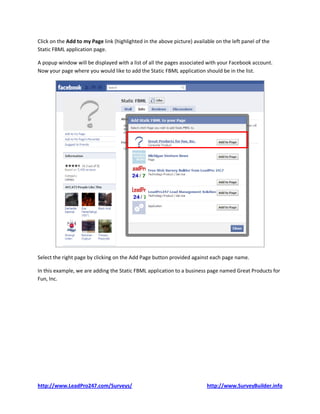 Click on the Add to my Page link (highlighted in the above picture) available on the left panel of the
Static FBML application page.

A popup window will be displayed with a list of all the pages associated with your Facebook account.
Now your page where you would like to add the Static FBML application should be in the list.




Select the right page by clicking on the Add Page button provided against each page name.

In this example, we are adding the Static FBML application to a business page named Great Products for
Fun, Inc.




http://www.LeadPro247.com/Surveys/                                        http://www.SurveyBuilder.info
 