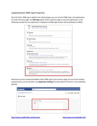 Updating Static FBML App Properties
Once the Static FBML app is added to the selected page, you can view the FBML App in the applications
list under the same page. Use Edit Page option of the respective page to view the applications. In the
following example the new application is displayed as FBML1 (generally it will be displayed as FBML).




Now that you have created and added a Static FBML app to your business page, the rest of the settings
and parameters can be specified. Use Application Settings link and enable the Tab (if it is not enabled by
default).




http://www.LeadPro247.com/Surveys/                                       http://www.SurveyBuilder.info
 