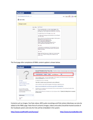 The final page after completion of FBML content update is shown below.




Contents such as Images, YouTube videos, MP3 audio recordings and Flickr photo slideshows can also be
added to the FBML page. Note that all contents (images, videos and audio) should be hosted outside of
the Facebook system and only the links will be embedded in the system.

http://www.LeadPro247.com/Surveys/                                    http://www.SurveyBuilder.info
 