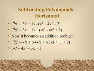 Subtracting Polynomials - Horizontal (7x 3 – 3x + 1) - (x 3 + 4x 2 – 2) (7x 3 – 3x + 1) + (-x 3 - 4x 2 + 2) Now it becomes an addition problem (7x 3 – x 3 ) + (-4x 2 ) + (-3x) + (1 + 2) 6x 3 – 4x 2 – 3x + 3