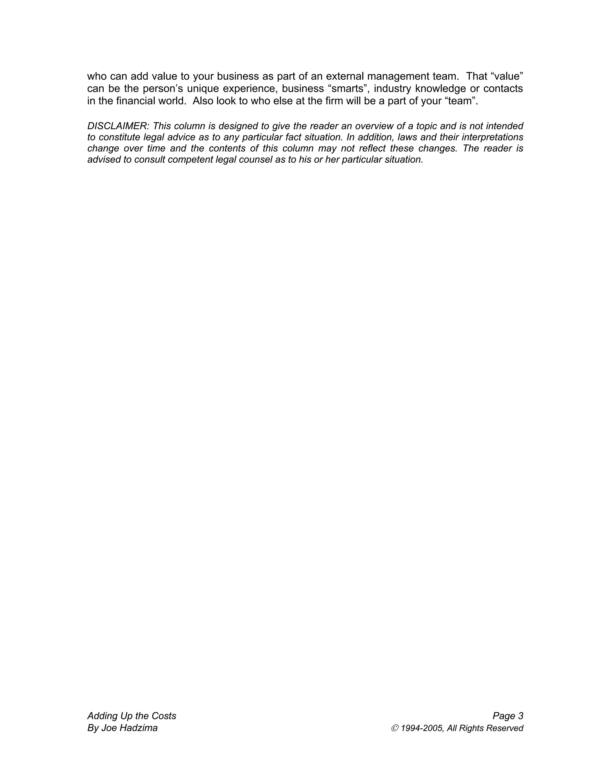 who can add value to your business as part of an external management team. That “value”
can be the person’s unique experience, business “smarts”, industry knowledge or contacts
in the financial world. Also look to who else at the firm will be a part of your “team”.
DISCLAIMER: This column is designed to give the reader an overview of a topic and is not intended
to constitute legal advice as to any particular fact situation. In addition, laws and their interpretations
change over time and the contents of this column may not reflect these changes. The reader is
advised to consult competent legal counsel as to his or her particular situation.
Adding Up the Costs Page 3
By Joe Hadzima © 1994-2005, All Rights Reserved
 
