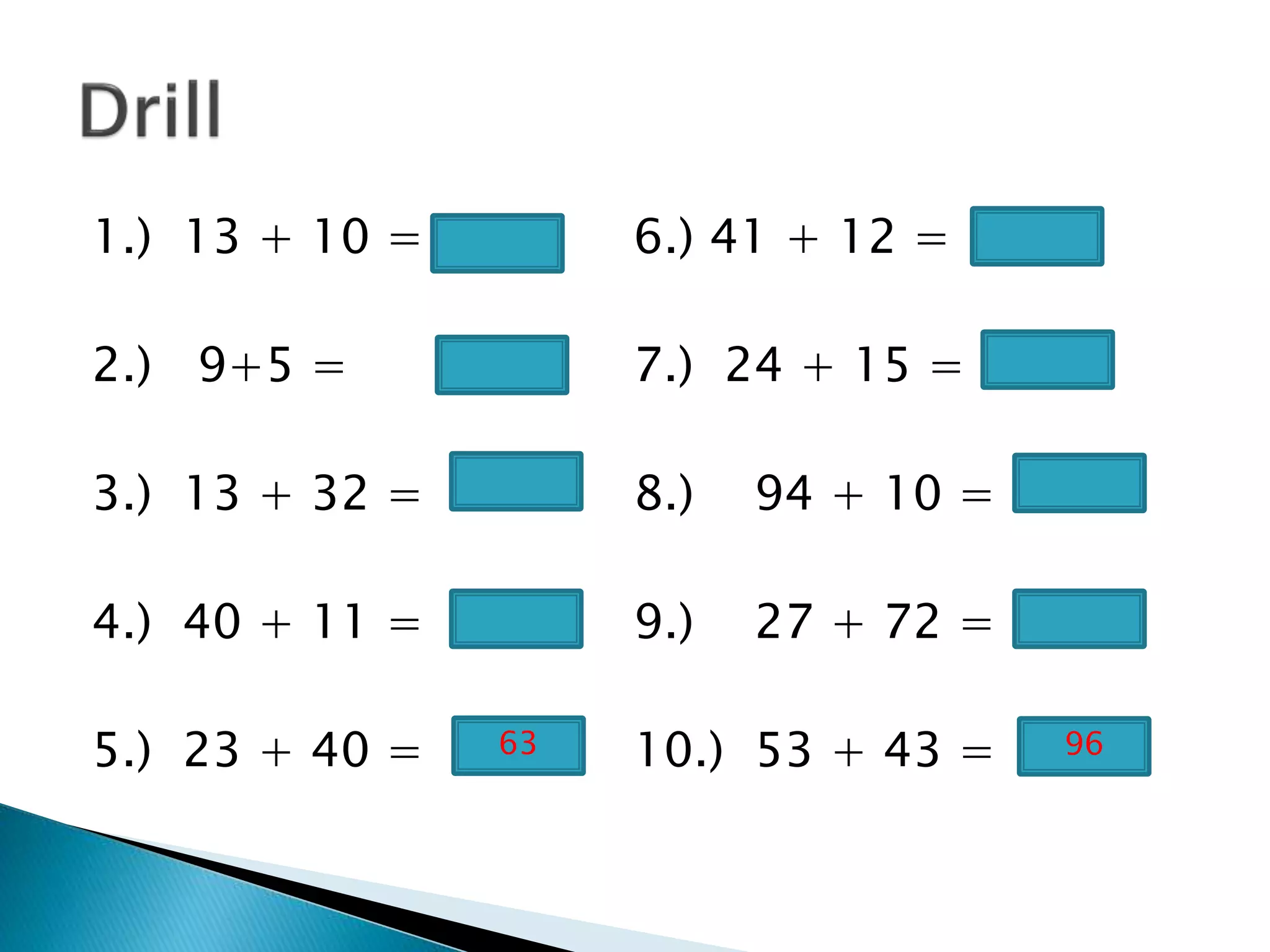 1.) 13 + 10 = 6.) 41 + 12 =
2.) 9+5 = 7.) 24 + 15 =
3.) 13 + 32 = 8.) 94 + 10 =
4.) 40 + 11 = 9.) 27 + 72 =
5.) 23 + 40 = 10.) 53 + 43 =63 96
 