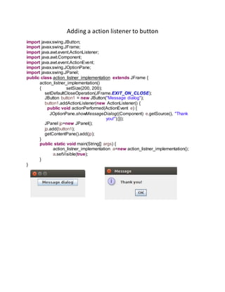 Adding a action listener to button
import javax.swing.JButton;
import javax.swing.JFrame;
import java.awt.event.ActionListener;
import java.awt.Component;
import java.awt.event.ActionEvent;
import javax.swing.JOptionPane;
import javax.swing.JPanel;
public class action_listner_implementation extends JFrame {
action_listner_implementation()
{ setSize(200, 200);
setDefaultCloseOperation(JFrame.EXIT_ON_CLOSE);
JButton button1 = new JButton("Message dialog");
button1.addActionListener(new ActionListener() {
public void actionPerformed(ActionEvent e) {
JOptionPane.showMessageDialog((Component) e.getSource(), "Thank
you!");}});
JPanel jp=new JPanel();
jp.add(button1);
getContentPane().add(jp);
}
public static void main(String[] args) {
action_listner_implementation a=new action_listner_implementation();
a.setVisible(true);
}
}
 